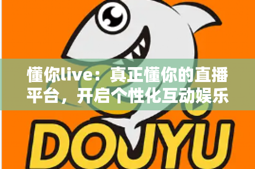 懂你live：真正懂你的直播平台，开启个性化互动娱乐新体验