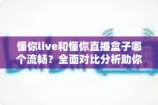 懂你live和懂你直播盒子哪个流畅?全面对比分析助你选择最佳观看体验 懂你live和懂你直播盒子哪个流畅?全面对比分析助你选择最佳观看体验
