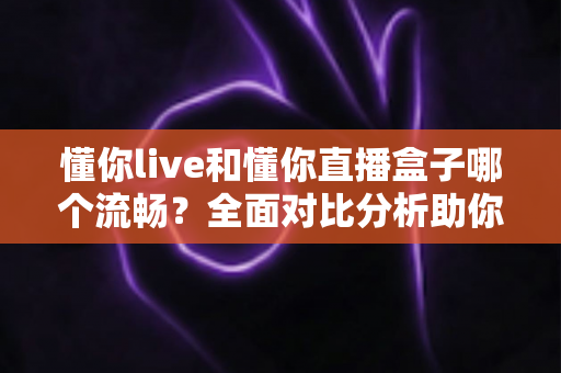懂你live和懂你直播盒子哪个流畅？全面对比分析助你选择最佳观看体验