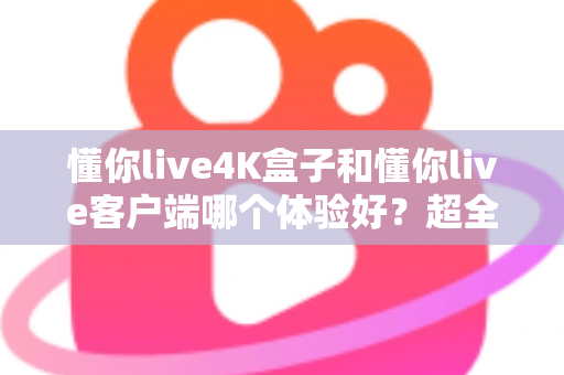懂你live4K盒子和懂你live客户端哪个体验好？超全对比分析帮你一次选对
