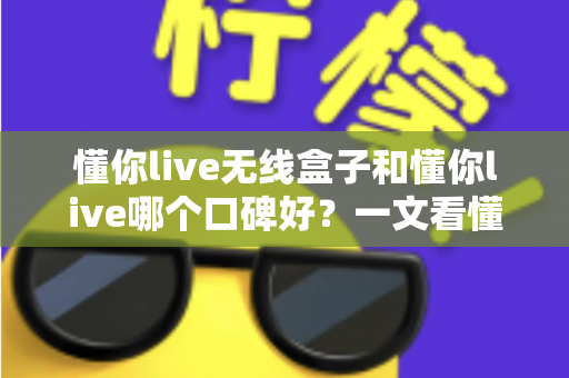 懂你live无线盒子和懂你live哪个口碑好？一文看懂两大产品的真实差异与选购指南