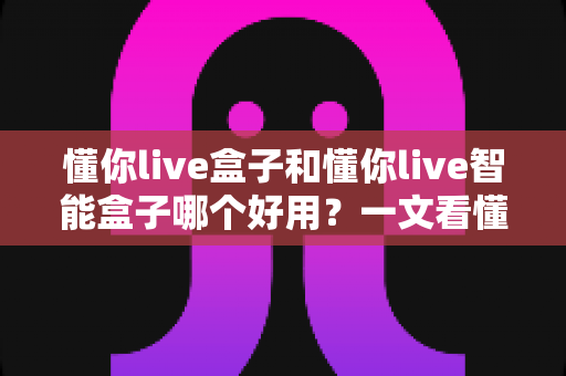 懂你live盒子和懂你live智能盒子哪个好用？一文看懂两者差异与选购建议
