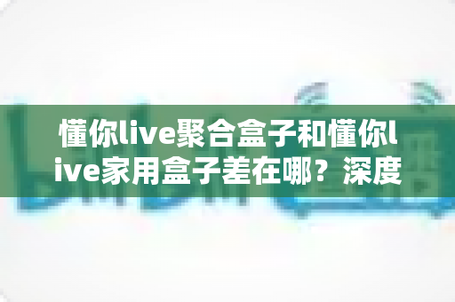 懂你live聚合盒子和懂你live家用盒子差在哪？深度对比解析与选购指南，帮你一次看懂怎么选