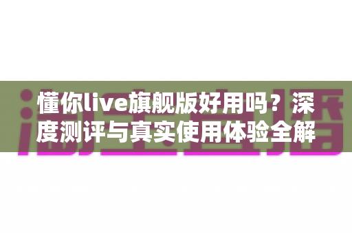 懂你live旗舰版好用吗？深度测评与真实使用体验全解析