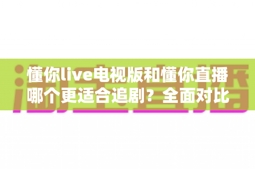 懂你live电视版和懂你直播哪个更适合追剧？全面对比助你找到最佳追剧方案