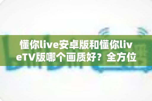 懂你live安卓版和懂你liveTV版哪个画质好？全方位深度对比分析与选购指南