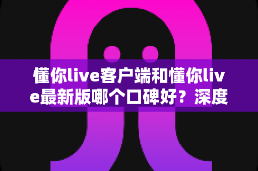 懂你live客户端和懂你live最新版哪个口碑好？深度对比解析助你选出心仪版本