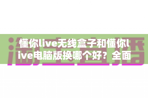 懂你live无线盒子和懂你live电脑版换哪个好?全面对比帮你选对设备 懂你live无线盒子和懂你live电脑版换哪个好?全面对比帮你选对设备