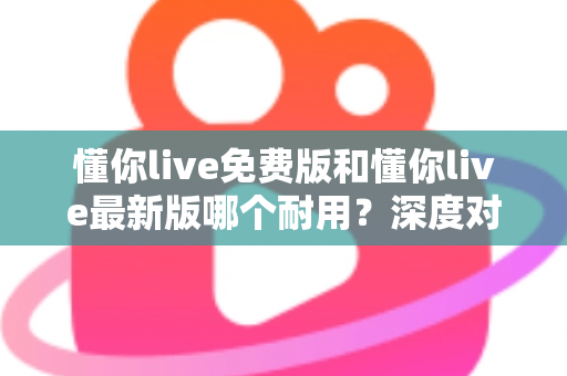 懂你live免费版和懂你live最新版哪个耐用?深度对比解析,帮你选对更耐用的版本 懂你live免费版和懂你live最新版哪个耐用?深度对比解析,帮你选对更耐用的版本