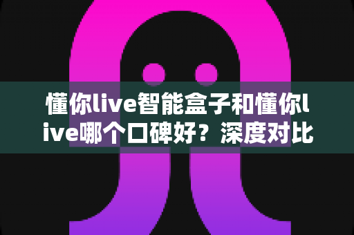 懂你live智能盒子和懂你live哪个口碑好?深度对比测评帮你选购不踩坑 懂你live智能盒子和懂你live哪个口碑好?深度对比测评帮你选购不踩坑