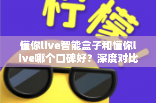 懂你live智能盒子和懂你live哪个口碑好？深度对比测评帮你选购不踩坑
