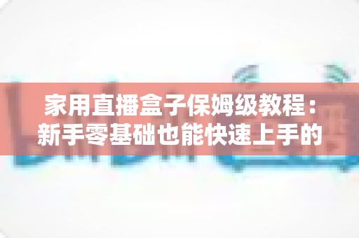 家用直播盒子保姆级教程：新手零基础也能快速上手的全流程实用指南