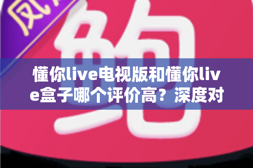 懂你live电视版和懂你live盒子哪个评价高?深度对比评测帮你选对不踩坑 懂你live电视版和懂你live盒子哪个评价高?深度对比评测帮你选对不踩坑