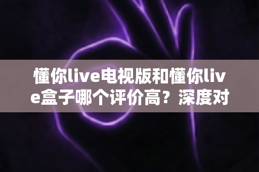 懂你live电视版和懂你live盒子哪个评价高？深度对比评测帮你选对不踩坑