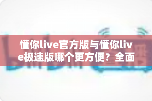 懂你live官方版与懂你live极速版哪个更方便？全面对比两大版本，帮你选出最适合自己的直播观看体验