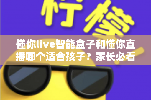 懂你live智能盒子和懂你直播哪个适合孩子?家长必看的选择指南 懂你live智能盒子和懂你直播哪个适合孩子?家长必看的选择指南