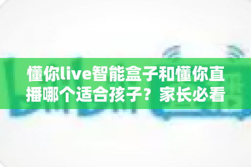 懂你live智能盒子和懂你直播哪个适合孩子？家长必看的选择指南