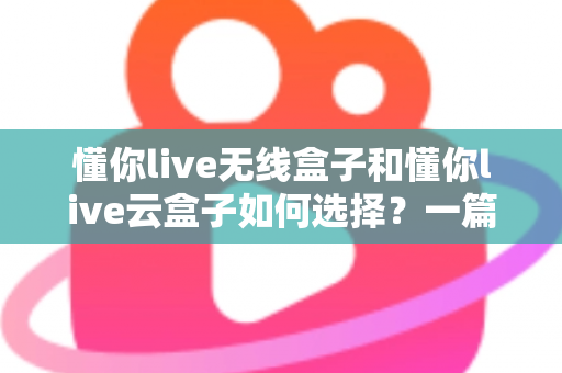 懂你live无线盒子和懂你live云盒子如何选择？一篇干货指南帮你买对不买贵