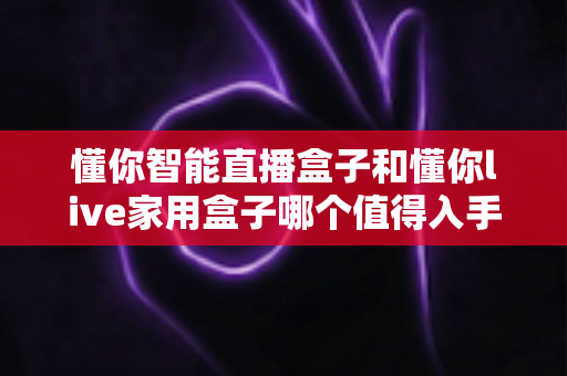 懂你智能直播盒子和懂你live家用盒子哪个值得入手?2025年最全选购指南深度解析 懂你智能直播盒子和懂你live家用盒子哪个值得入手?2025年最全选购指南深度解析