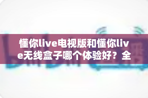 懂你live电视版和懂你live无线盒子哪个体验好?全面对比帮你选对不选贵 懂你live电视版和懂你live无线盒子哪个体验好?全面对比帮你选对不选贵