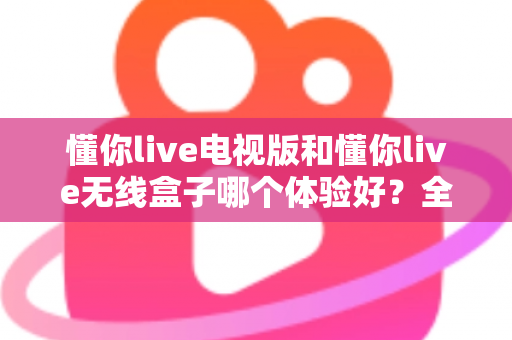 懂你live电视版和懂你live无线盒子哪个体验好？全面对比帮你选对不选贵