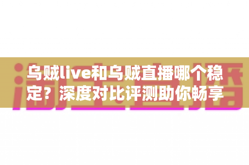 乌贼live和乌贼直播哪个稳定?深度对比评测助你畅享不卡顿的直播体验 乌贼live和乌贼直播哪个稳定?深度对比评测助你畅享不卡顿的直播体验