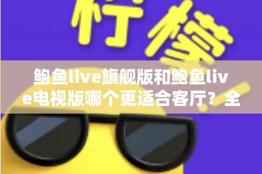 鲍鱼live旗舰版和鲍鱼live电视版哪个更适合客厅?全面对比分析与家庭选购指南 鲍鱼live旗舰版和鲍鱼live电视版哪个更适合客厅?全面对比分析与家庭选购指南