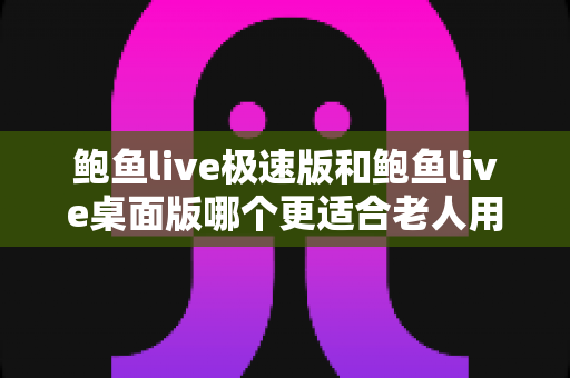 鲍鱼live极速版和鲍鱼live桌面版哪个更适合老人用？一文读懂两大版本差异与适老化选择建议