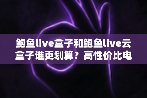 鲍鱼live盒子和鲍鱼live云盒子谁更划算？高性价比电视盒子选购深度指南