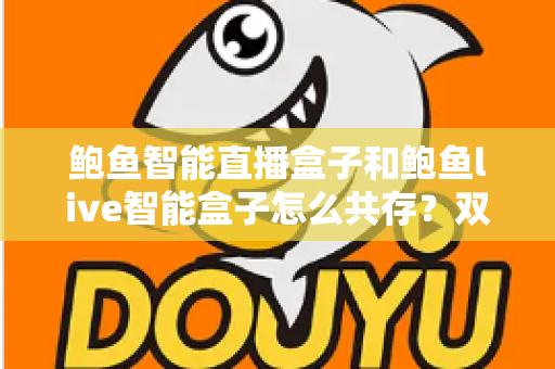 鲍鱼智能直播盒子和鲍鱼live智能盒子怎么共存？双盒子兼容使用全攻略与实用技巧详解