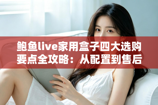 鲍鱼live家用盒子四大选购要点全攻略：从配置到售后，手把手教你挑对家用直播盒子