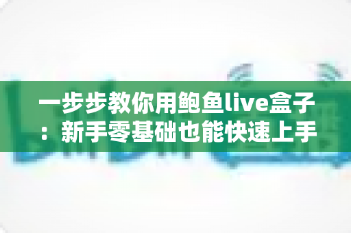 一步步教你用鲍鱼live盒子:新手零基础也能快速上手的完整使用指南 一步步教你用鲍鱼live盒子:新手零基础也能快速上手的完整使用指南