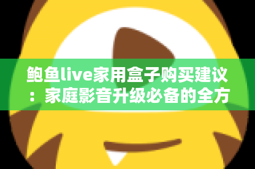 鲍鱼live家用盒子购买建议:家庭影音升级必备的全方位选购指南 鲍鱼live家用盒子购买建议:家庭影音升级必备的全方位选购指南
