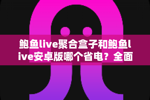 鲍鱼live聚合盒子和鲍鱼live安卓版哪个省电？全面功耗对比与省电使用指南