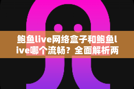 鲍鱼live网络盒子和鲍鱼live哪个流畅?全面解析两大版本的性能差异与选择指南 鲍鱼live网络盒子和鲍鱼live哪个流畅?全面解析两大版本的性能差异与选择指南