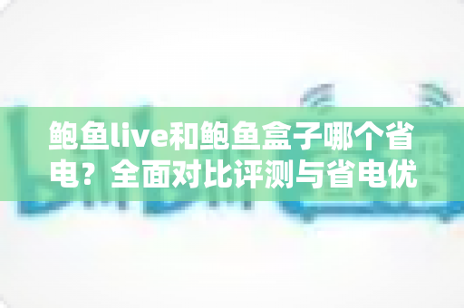 鲍鱼live和鲍鱼盒子哪个省电？全面对比评测与省电优化实用指南