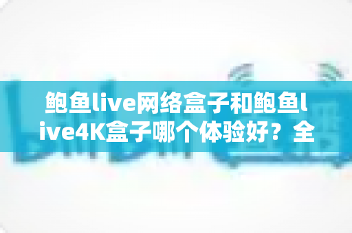 鲍鱼live网络盒子和鲍鱼live4K盒子哪个体验好？全方位深度对比帮你选出最适合的电视盒子