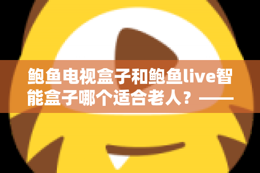 鲍鱼电视盒子和鲍鱼live智能盒子哪个适合老人？——子女必读的长辈电视盒子选购全攻略