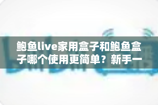 鲍鱼live家用盒子和鲍鱼盒子哪个使用更简单？新手一看就懂的上手难度全面对比与选购指南