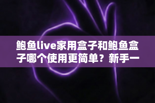 鲍鱼live家用盒子和鲍鱼盒子哪个使用更简单？新手一看就懂的上手难度全面对比与选购指南