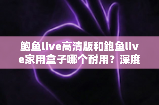 鲍鱼live高清版和鲍鱼live家用盒子哪个耐用?深度对比分析与选购全指南 鲍鱼live高清版和鲍鱼live家用盒子哪个耐用?深度对比分析与选购全指南