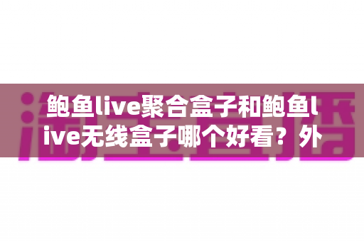 鲍鱼live聚合盒子和鲍鱼live无线盒子哪个好看？外观颜值与使用体验全面对比指南