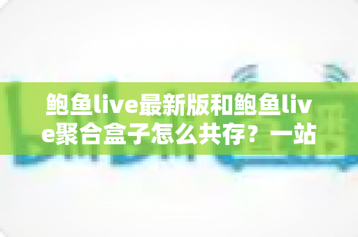 鲍鱼live最新版和鲍鱼live聚合盒子怎么共存?一站式安装与使用全攻略 鲍鱼live最新版和鲍鱼live聚合盒子怎么共存?一站式安装与使用全攻略