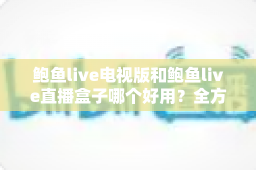 鲍鱼live电视版和鲍鱼live直播盒子哪个好用？全方位深度对比助你轻松选对