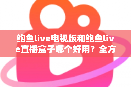 鲍鱼live电视版和鲍鱼live直播盒子哪个好用？全方位深度对比助你轻松选对