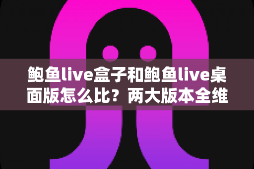 鲍鱼live盒子和鲍鱼live桌面版怎么比？两大版本全维度深度对比与选择指南