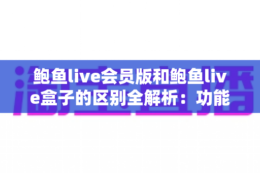 鲍鱼live会员版和鲍鱼live盒子的区别全解析:功能、收费与使用场景一站式深度对比指南 鲍鱼live会员版和鲍鱼live盒子的区别全解析:功能、收费与使用场景一站式深度对比指南