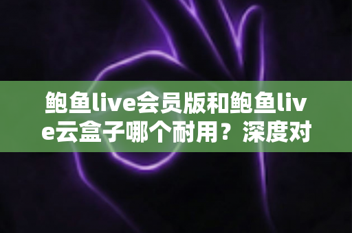 鲍鱼live会员版和鲍鱼live云盒子哪个耐用?深度对比与选购全指南 鲍鱼live会员版和鲍鱼live云盒子哪个耐用?深度对比与选购全指南