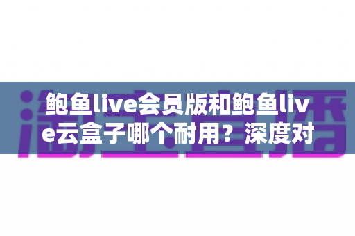 鲍鱼live会员版和鲍鱼live云盒子哪个耐用?深度对比与选购全指南 鲍鱼live会员版和鲍鱼live云盒子哪个耐用?深度对比与选购全指南