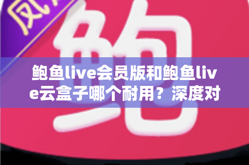 鲍鱼live会员版和鲍鱼live云盒子哪个耐用？深度对比与选购全指南
